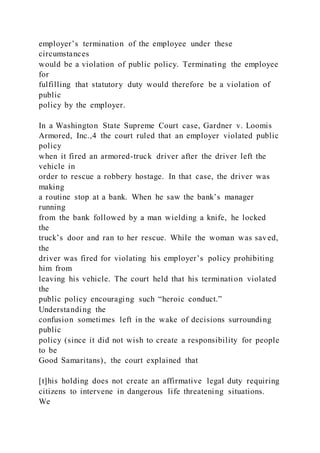 employer’s termination of the employee under these
circumstances
would be a violation of public policy. Terminating the employee
for
fulfilling that statutory duty would therefore be a violation of
public
policy by the employer.
In a Washington State Supreme Court case, Gardner v. Loomis
Armored, Inc.,4 the court ruled that an employer violated public
policy
when it fired an armored-truck driver after the driver left the
vehicle in
order to rescue a robbery hostage. In that case, the driver was
making
a routine stop at a bank. When he saw the bank’s manager
running
from the bank followed by a man wielding a knife, he locked
the
truck’s door and ran to her rescue. While the woman was saved,
the
driver was fired for violating his employer’s policy prohibiting
him from
leaving his vehicle. The court held that his termination violated
the
public policy encouraging such “heroic conduct.”
Understanding the
confusion sometimes left in the wake of decisions surrounding
public
policy (since it did not wish to create a responsibility for people
to be
Good Samaritans), the court explained that
[t]his holding does not create an affirmative legal duty requiring
citizens to intervene in dangerous life threatening situations.
We
 