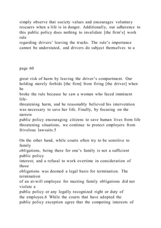 simply observe that society values and encourages voluntary
rescuers when a life is in danger. Additionally, our adherence to
this public policy does nothing to invalidate [the firm’s] work
rule
regarding drivers’ leaving the trucks. The rule’s importance
cannot be understated, and drivers do subject themselves to a
page 60
great risk of harm by leaving the driver’s compartment. Our
holding merely forbids [the firm] from firing [the driver] when
he
broke the rule because he saw a woman who faced imminent
life-
threatening harm, and he reasonably believed his intervention
was necessary to save her life. Finally, by focusing on the
narrow
public policy encouraging citizens to save human lives from life
threatening situations, we continue to protect employers from
frivolous lawsuits.5
On the other hand, while courts often try to be sensitive to
family
obligations, being there for one’s family is not a sufficient
public policy
interest; and a refusal to work overtime in consideration of
those
obligations was deemed a legal basis for termination. The
termination
of an at-will employee for meeting family obligations did not
violate a
public policy or any legally recognized right or duty of
the employee.6 While the courts that have adopted the
public policy exception agree that the competing interests of
 