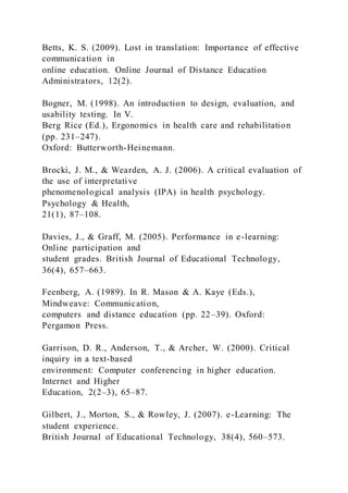 Betts, K. S. (2009). Lost in translation: Importance of effective
communication in
online education. Online Journal of Distance Education
Administrators, 12(2).
Bogner, M. (1998). An introduction to design, evaluation, and
usability testing. In V.
Berg Rice (Ed.), Ergonomics in health care and rehabilitation
(pp. 231–247).
Oxford: Butterworth-Heinemann.
Brocki, J. M., & Wearden, A. J. (2006). A critical evaluation of
the use of interpretative
phenomenological analysis (IPA) in health psychology.
Psychology & Health,
21(1), 87–108.
Davies, J., & Graff, M. (2005). Performance in e-learning:
Online participation and
student grades. British Journal of Educational Technology,
36(4), 657–663.
Feenberg, A. (1989). In R. Mason & A. Kaye (Eds.),
Mindweave: Communication,
computers and distance education (pp. 22–39). Oxford:
Pergamon Press.
Garrison, D. R., Anderson, T., & Archer, W. (2000). Critical
inquiry in a text-based
environment: Computer conferencing in higher education.
Internet and Higher
Education, 2(2–3), 65–87.
Gilbert, J., Morton, S., & Rowley, J. (2007). e-Learning: The
student experience.
British Journal of Educational Technology, 38(4), 560–573.
 