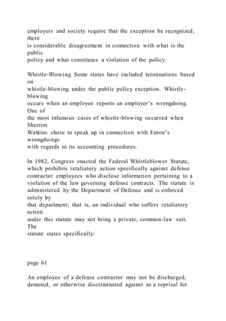 employers and society require that the exception be recognized,
there
is considerable disagreement in connection with what is the
public
policy and what constitutes a violation of the policy.
Whistle-Blowing Some states have included terminations based
on
whistle-blowing under the public policy exception. Whistle-
blowing
occurs when an employee reports an employer’s wrongdoing.
One of
the most infamous cases of whistle-blowing occurred when
Sherron
Watkins chose to speak up in connection with Enron’s
wrongdoings
with regards to its accounting procedures.
In 1982, Congress enacted the Federal Whistleblower Statute,
which prohibits retaliatory action specifically against defense
contractor employees who disclose information pertaining to a
violation of the law governing defense contracts. The statute is
administered by the Department of Defense and is enforced
solely by
that department; that is, an individual who suffers retaliatory
action
under this statute may not bring a private, common-law suit.
The
statute states specifically:
page 61
An employee of a defense contractor may not be discharged,
demoted, or otherwise discriminated against as a reprisal for
 