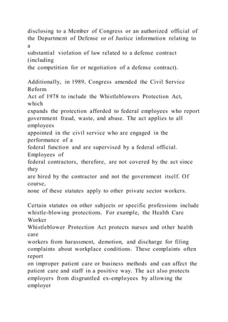 disclosing to a Member of Congress or an authorized official of
the Department of Defense or of Justice information relating to
a
substantial violation of law related to a defense contract
(including
the competition for or negotiation of a defense contract).
Additionally, in 1989, Congress amended the Civil Service
Reform
Act of 1978 to include the Whistleblowers Protection Act,
which
expands the protection afforded to federal employees who report
government fraud, waste, and abuse. The act applies to all
employees
appointed in the civil service who are engaged in the
performance of a
federal function and are supervised by a federal official.
Employees of
federal contractors, therefore, are not covered by the act since
they
are hired by the contractor and not the government itself. Of
course,
none of these statutes apply to other private sector workers.
Certain statutes on other subjects or specific professions include
whistle-blowing protections. For example, the Health Care
Worker
Whistleblower Protection Act protects nurses and other health
care
workers from harassment, demotion, and discharge for filing
complaints about workplace conditions. These complaints often
report
on improper patient care or business methods and can affect the
patient care and staff in a positive way. The act also protects
employers from disgruntled ex-employees by allowing the
employer
 