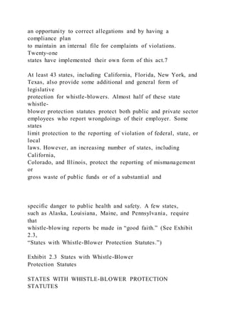 an opportunity to correct allegations and by having a
compliance plan
to maintain an internal file for complaints of violations.
Twenty-one
states have implemented their own form of this act.7
At least 43 states, including California, Florida, New York, and
Texas, also provide some additional and general form of
legislative
protection for whistle-blowers. Almost half of these state
whistle-
blower protection statutes protect both public and private sector
employees who report wrongdoings of their employer. Some
states
limit protection to the reporting of violation of federal, state, or
local
laws. However, an increasing number of states, including
California,
Colorado, and Illinois, protect the reporting of mismanagement
or
gross waste of public funds or of a substantial and
specific danger to public health and safety. A few states,
such as Alaska, Louisiana, Maine, and Pennsylvania, require
that
whistle-blowing reports be made in “good faith.” (See Exhibit
2.3,
“States with Whistle-Blower Protection Statutes.”)
Exhibit 2.3 States with Whistle-Blower
Protection Statutes
STATES WITH WHISTLE-BLOWER PROTECTION
STATUTES
 