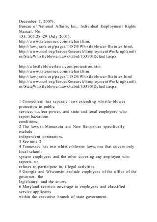 December 7, 2007);
Bureau of National Affairs, Inc., Individual Employment Rights
Manual, No.
133, 505:28–29 (July 2001).
http://www.taterenner.com/stchart.htm,
http://law.jrank.org/pages/11824/Whistleblower-Statutes.html,
http://www.ncsl.org/IssuesResearch/EmploymentWorkingFamili
es/StateWhistleblowerLaws/tabid/13390/Default.aspx
http://whistleblowerlaws.com/protection.htm
http://www.taterenner.com/stchart.htm
http://law.jrank.org/pages/11824/Whistleblower-Statutes.html
http://www.ncsl.org/IssuesResearch/EmploymentWorkingFamili
es/StateWhistleblowerLaws/tabid/13390/Default.aspx
1 Connecticut has separate laws extending whistle-blower
protection to public
service, nuclear-power, and state and local employees who
report hazardous
conditions.
2 The laws in Minnesota and New Hampshire specifically
exclude
independent contractors.
3 See note 2.
4 Tennessee has two whistle-blower laws, one that covers only
local school-
system employees and the other covering any employee who
reports, or
refuses to participate in, illegal activities.
5 Georgia and Wisconsin exclude employees of the office of the
governor, the
legislature, and the courts.
6 Maryland restricts coverage to employees and classified-
service applicants
within the executive branch of state government.
 