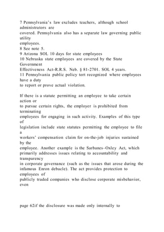 7 Pennsylvania’s law excludes teachers, although school
administrators are
covered. Pennsylvania also has a separate law governing public
utility
employees.
8 See note 5.
9 Arizona SOL 10 days for state employees
10 Nebraska state employees are covered by the State
Government
Effectiveness Act-R.R.S. Neb. § 81-2701. SOL 4 years.
11 Pennsylvania public policy tort recognized where employees
have a duty
to report or prove actual violation.
If there is a statute permitting an employee to take certain
action or
to pursue certain rights, the employer is prohibited from
terminating
employees for engaging in such activity. Examples of this type
of
legislation include state statutes permitting the employee to file
a
workers’ compensation claim for on-the-job injuries sustained
by the
employee. Another example is the Sarbanes–Oxley Act, which
primarily addresses issues relating to accountability and
transparency
in corporate governance (such as the issues that arose during the
infamous Enron debacle). The act provides protection to
employees of
publicly traded companies who disclose corporate misbehavior,
even
page 62if the disclosure was made only internally to
 