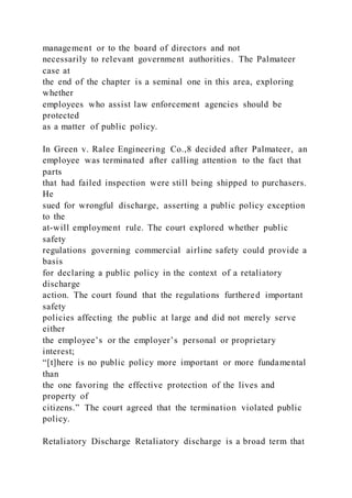 management or to the board of directors and not
necessarily to relevant government authorities. The Palmateer
case at
the end of the chapter is a seminal one in this area, exploring
whether
employees who assist law enforcement agencies should be
protected
as a matter of public policy.
In Green v. Ralee Engineering Co.,8 decided after Palmateer, an
employee was terminated after calling attention to the fact that
parts
that had failed inspection were still being shipped to purchasers.
He
sued for wrongful discharge, asserting a public policy exception
to the
at-will employment rule. The court explored whether public
safety
regulations governing commercial airline safety could provide a
basis
for declaring a public policy in the context of a retaliatory
discharge
action. The court found that the regulations furthered important
safety
policies affecting the public at large and did not merely serve
either
the employee’s or the employer’s personal or proprietary
interest;
“[t]here is no public policy more important or more fundamental
than
the one favoring the effective protection of the lives and
property of
citizens.” The court agreed that the termination violated public
policy.
Retaliatory Discharge Retaliatory discharge is a broad term that
 