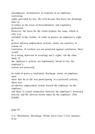 encompasses terminations in response to an employee
exercising
rights provided by law. We will discuss this basis for discharge
later as
it relates to the areas of discrimination and regulatory
protections.
However, the basis for the claim remains the same, which is
why it is
included in this toolkit. In order to protect an employee’s right
to
protest adverse employment actions, courts are sensitive to
claims of
retaliation. If workers are not protected against retaliation, there
would
be a strong deterrent to asserting one’s rights. On the other
hand, if
the employer’s actions are legitimately based in law, the
employer’s
actions are protected.
In order to prove a retaliatory discharge claim, an employee
must
show that he or she was participating in a protected activity,
there was
an adverse employment action toward the employee by the
employer,
and there is causal connection between the employee’s protected
activity and the adverse action taken by the employer. (See
Exhibit
page 63
2.4, “Retaliatory Discharge: Prima Facie Case.”) For instance,
if an
 