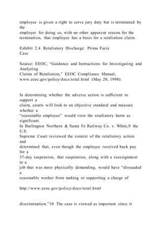 employee is given a right to serve jury duty but is terminated by
the
employer for doing so, with no other apparent reason for the
termination, that employee has a basis for a retaliation claim.
Exhibit 2.4 Retaliatory Discharge: Prima Facie
Case
Source: EEOC, “Guidance and Instructions for Investigating and
Analyzing
Claims of Retaliation,” EEOC Compliance Manual,
www.eeoc.gov/policy/docs/retal.html (May 20, 1998).
In determining whether the adverse action is sufficient to
support a
claim, courts will look to an objective standard and measure
whether a
“reasonable employee” would view the retaliatory harm as
significant.
In Burlington Northern & Santa Fe Railway Co. v. White,9 the
U.S.
Supreme Court reviewed the context of the retaliatory action
and
determined that, even though the employee received back pay
for a
37-day suspension, that suspension, along with a reassignment
to a
job that was more physically demanding, would have “dissuaded
a
reasonable worker from making or supporting a charge of
http://www.eeoc.gov/policy/docs/retal.html
discrimination.”10 The case is viewed as important since it
 