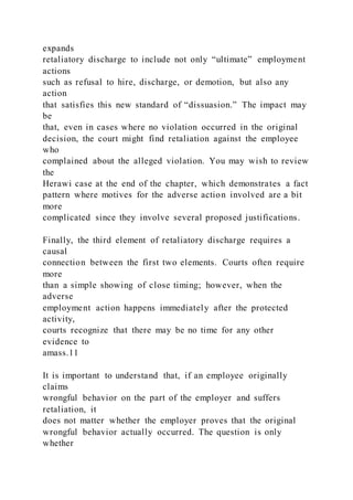expands
retaliatory discharge to include not only “ultimate” employment
actions
such as refusal to hire, discharge, or demotion, but also any
action
that satisfies this new standard of “dissuasion.” The impact may
be
that, even in cases where no violation occurred in the original
decision, the court might find retaliation against the employee
who
complained about the alleged violation. You may wish to review
the
Herawi case at the end of the chapter, which demonstrates a fact
pattern where motives for the adverse action involved are a bit
more
complicated since they involve several proposed justifications.
Finally, the third element of retaliatory discharge requires a
causal
connection between the first two elements. Courts often require
more
than a simple showing of close timing; however, when the
adverse
employment action happens immediately after the protected
activity,
courts recognize that there may be no time for any other
evidence to
amass.11
It is important to understand that, if an employee originally
claims
wrongful behavior on the part of the employer and suffers
retaliation, it
does not matter whether the employer proves that the original
wrongful behavior actually occurred. The question is only
whether
 