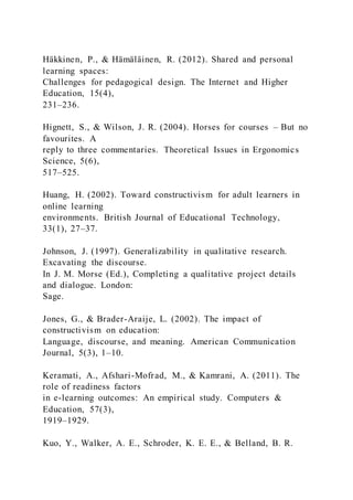 Häkkinen, P., & Hämäläinen, R. (2012). Shared and personal
learning spaces:
Challenges for pedagogical design. The Internet and Higher
Education, 15(4),
231–236.
Hignett, S., & Wilson, J. R. (2004). Horses for courses – But no
favourites. A
reply to three commentaries. Theoretical Issues in Ergonomics
Science, 5(6),
517–525.
Huang, H. (2002). Toward constructivism for adult learners in
online learning
environments. British Journal of Educational Technology,
33(1), 27–37.
Johnson, J. (1997). Generalizability in qualitative research.
Excavating the discourse.
In J. M. Morse (Ed.), Completing a qualitative project details
and dialogue. London:
Sage.
Jones, G., & Brader-Araije, L. (2002). The impact of
constructivism on education:
Language, discourse, and meaning. American Communication
Journal, 5(3), 1–10.
Keramati, A., Afshari-Mofrad, M., & Kamrani, A. (2011). The
role of readiness factors
in e-learning outcomes: An empirical study. Computers &
Education, 57(3),
1919–1929.
Kuo, Y., Walker, A. E., Schroder, K. E. E., & Belland, B. R.
 