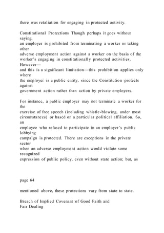there was retaliation for engaging in protected activity.
Constitutional Protections Though perhaps it goes without
saying,
an employer is prohibited from terminating a worker or taking
other
adverse employment action against a worker on the basis of the
worker’s engaging in constitutionally protected activities.
However—
and this is a significant limitation—this prohibition applies only
where
the employer is a public entity, since the Constitution protects
against
government action rather than action by private employers.
For instance, a public employer may not terminate a worker for
the
exercise of free speech (including whistle-blowing, under most
circumstances) or based on a particular political affiliation. So,
an
employee who refused to participate in an employer’s public
lobbying
campaign is protected. There are exceptions in the private
sector
when an adverse employment action would violate some
recognized
expression of public policy, even without state action; but, as
page 64
mentioned above, these protections vary from state to state.
Breach of Implied Covenant of Good Faith and
Fair Dealing
 