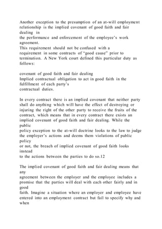 Another exception to the presumption of an at-will employment
relationship is the implied covenant of good faith and fair
dealing in
the performance and enforcement of the employee’s work
agreement.
This requirement should not be confused with a
requirement in some contracts of “good cause” prior to
termination. A New York court defined this particular duty as
follows:
covenant of good faith and fair dealing
Implied contractual obligation to act in good faith in the
fulfillment of each party’s
contractual duties.
In every contract there is an implied covenant that neither party
shall do anything which will have the effect of destroying or
injuring the right of the other party to receive the fruits of the
contract, which means that in every contract there exists an
implied covenant of good faith and fair dealing. While the
public
policy exception to the at-will doctrine looks to the law to judge
the employer’s actions and deems them violations of public
policy
or not, the breach of implied covenant of good faith looks
instead
to the actions between the parties to do so.12
The implied covenant of good faith and fair dealing means that
any
agreement between the employer and the employee includes a
promise that the parties will deal with each other fairly and in
good
faith. Imagine a situation where an employer and employee have
entered into an employment contract but fail to specify why and
when
 