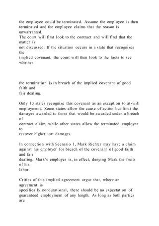 the employee could be terminated. Assume the employee is then
terminated and the employee claims that the reason is
unwarranted.
The court will first look to the contract and will find that the
matter is
not discussed. If the situation occurs in a state that recognizes
the
implied covenant, the court will then look to the facts to see
whether
the termination is in breach of the implied covenant of good
faith and
fair dealing.
Only 13 states recognize this covenant as an exception to at-will
employment. Some states allow the cause of action but limit the
damages awarded to those that would be awarded under a breach
of
contract claim, while other states allow the terminated employee
to
recover higher tort damages.
In connection with Scenario 1, Mark Richter may have a claim
against his employer for breach of the covenant of good faith
and fair
dealing. Mark’s employer is, in effect, denying Mark the fruits
of his
labor.
Critics of this implied agreement argue that, where an
agreement is
specifically nondurational, there should be no expectation of
guaranteed employment of any length. As long as both parties
are
 
