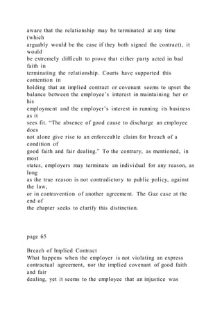 aware that the relationship may be terminated at any time
(which
arguably would be the case if they both signed the contract), it
would
be extremely difficult to prove that either party acted in bad
faith in
terminating the relationship. Courts have supported this
contention in
holding that an implied contract or covenant seems to upset the
balance between the employee’s interest in maintaining her or
his
employment and the employer’s interest in running its business
as it
sees fit. “The absence of good cause to discharge an employee
does
not alone give rise to an enforceable claim for breach of a
condition of
good faith and fair dealing.” To the contrary, as mentioned, in
most
states, employers may terminate an individual for any reason, as
long
as the true reason is not contradictory to public policy, against
the law,
or in contravention of another agreement. The Guz case at the
end of
the chapter seeks to clarify this distinction.
page 65
Breach of Implied Contract
What happens when the employer is not violating an express
contractual agreement, nor the implied covenant of good faith
and fair
dealing, yet it seems to the employee that an injustice was
 