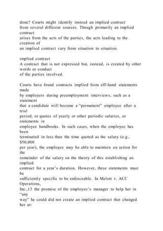 done? Courts might identify instead an implied contract
from several different sources. Though primarily an implied
contract
arises from the acts of the parties, the acts leading to the
creation of
an implied contract vary from situation to situation.
implied contract
A contract that is not expressed but, instead, is created by other
words or conduct
of the parties involved.
Courts have found contracts implied from off-hand statements
made
by employers during preemployment interviews, such as a
statement
that a candidate will become a “permanent” employee after a
trial
period, or quotes of yearly or other periodic salaries, or
statements in
employee handbooks. In such cases, when the employee has
been
terminated in less than the time quoted as the salary (e.g.,
$50,000
per year), the employee may be able to maintain an action for
the
remainder of the salary on the theory of this establishing an
implied
contract for a year’s duration. However, these statements must
be
sufficiently specific to be enforceable. In Melott v. ACC
Operations,
Inc.,13 the promise of the employee’s manager to help her in
“any
way” he could did not create an implied contract that changed
her at-
 
