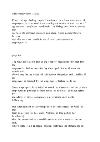 will employment status.
Court rulings finding implied contracts based on statements of
employers have caused some employers to restructure terms of
agreements, employee handbooks, or hiring practices to ensure
that
no possible implied contract can arise. Some commentators
believe
that this may not result in the fairest consequence to
employees.14
page 66
The Guz case at the end of the chapter highlights the fact that
the
employer’s failure to abide by those policies or documents
mentioned
above may be the cause of subsequent litigation and liability if
an
employee is harmed by the employer’s failure to do so.
Some employers have tried to avoid the characterization of their
employment policies or handbooks as potential contract terms
by
including in those documents a disclaimer such as the
following:
Our employment relationship is to be considered “at-will” as
that
term is defined in this state. Nothing in this policy [or
handbook]
shall be construed as a modification to that characterization
and,
where there is an apparent conflict between the statements in
 