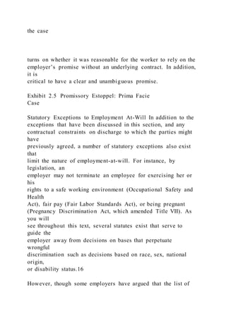 the case
turns on whether it was reasonable for the worker to rely on the
employer’s promise without an underlying contract. In addition,
it is
critical to have a clear and unambiguous promise.
Exhibit 2.5 Promissory Estoppel: Prima Facie
Case
Statutory Exceptions to Employment At-Will In addition to the
exceptions that have been discussed in this section, and any
contractual constraints on discharge to which the parties might
have
previously agreed, a number of statutory exceptions also exist
that
limit the nature of employment-at-will. For instance, by
legislation, an
employer may not terminate an employee for exercising her or
his
rights to a safe working environment (Occupational Safety and
Health
Act), fair pay (Fair Labor Standards Act), or being pregnant
(Pregnancy Discrimination Act, which amended Title VII). As
you will
see throughout this text, several statutes exist that serve to
guide the
employer away from decisions on bases that perpetuate
wrongful
discrimination such as decisions based on race, sex, national
origin,
or disability status.16
However, though some employers have argued that the list of
 