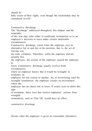should be
fully aware of their rights, even though the relationship may be
considered at-will.
Constructive Discharge
The “discharge” addressed throughout this chapter and the
remainder
of this text may refer either to traditional termination or to an
employee’s decision to leave under certain intolerable
circumstances.
Constructive discharge exists when the employee sees no
alternative but to quit her or his position; that is, the act of
leaving was
not truly voluntary. Therefore, while the employer did not
actually fire
the employee, the actions of the employer caused the employee
to
leave. Constructive discharge usually evolves from
circumstances
where an employer knows that it would be wrongful to
terminate an
employee for one reason or another. So, to avoid being sued for
wrongful termination, the employer creates an environment
where the
employee has no choice but to leave. If courts were to allow this
type
of treatment, those laws that restrict employers’ actions from
wrongful
termination, such as Title VII, would have no effect.
constructive discharge
Occurs when the employee is given no reasonable alternative
 
