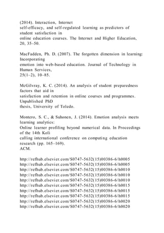 (2014). Interaction, Internet
self-efficacy, and self-regulated learning as predictors of
student satisfaction in
online education courses. The Internet and Higher Education,
20, 35–50.
MacFadden, Ph. D. (2007). The forgotten dimension in learning:
Incorporating
emotion into web-based education. Journal of Technology in
Human Services,
25(1–2), 10–85.
McGilvray, K. C. (2014). An analysis of student preparedness
factors that aid in
satisfaction and retention in online courses and programmes.
Unpublished PhD
thesis, University of Toledo.
Montero, S. C., & Suhonen, J. (2014). Emotion analysis meets
learning analytics:
Online learner profiling beyond numerical data. In Proceedings
of the 14th Koli
calling international conference on computing education
research (pp. 165–169).
ACM.
http://refhub.elsevier.com/S0747-5632(15)00386-6/h0005
http://refhub.elsevier.com/S0747-5632(15)00386-6/h0005
http://refhub.elsevier.com/S0747-5632(15)00386-6/h0010
http://refhub.elsevier.com/S0747-5632(15)00386-6/h0010
http://refhub.elsevier.com/S0747-5632(15)00386-6/h0010
http://refhub.elsevier.com/S0747-5632(15)00386-6/h0015
http://refhub.elsevier.com/S0747-5632(15)00386-6/h0015
http://refhub.elsevier.com/S0747-5632(15)00386-6/h0015
http://refhub.elsevier.com/S0747-5632(15)00386-6/h0020
http://refhub.elsevier.com/S0747-5632(15)00386-6/h0020
 