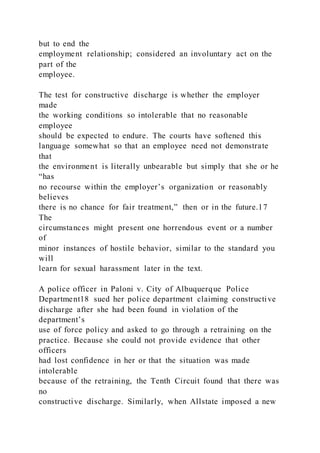but to end the
employment relationship; considered an involuntary act on the
part of the
employee.
The test for constructive discharge is whether the employer
made
the working conditions so intolerable that no reasonable
employee
should be expected to endure. The courts have softened this
language somewhat so that an employee need not demonstrate
that
the environment is literally unbearable but simply that she or he
“has
no recourse within the employer’s organization or reasonably
believes
there is no chance for fair treatment,” then or in the future.17
The
circumstances might present one horrendous event or a number
of
minor instances of hostile behavior, similar to the standard you
will
learn for sexual harassment later in the text.
A police officer in Paloni v. City of Albuquerque Police
Department18 sued her police department claiming constructive
discharge after she had been found in violation of the
department’s
use of force policy and asked to go through a retraining on the
practice. Because she could not provide evidence that other
officers
had lost confidence in her or that the situation was made
intolerable
because of the retraining, the Tenth Circuit found that there was
no
constructive discharge. Similarly, when Allstate imposed a new
 
