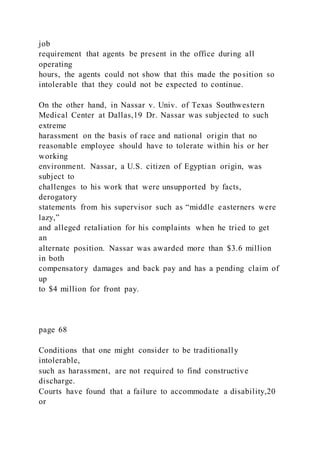 job
requirement that agents be present in the office during all
operating
hours, the agents could not show that this made the position so
intolerable that they could not be expected to continue.
On the other hand, in Nassar v. Univ. of Texas Southwestern
Medical Center at Dallas,19 Dr. Nassar was subjected to such
extreme
harassment on the basis of race and national origin that no
reasonable employee should have to tolerate within his or her
working
environment. Nassar, a U.S. citizen of Egyptian origin, was
subject to
challenges to his work that were unsupported by facts,
derogatory
statements from his supervisor such as “middle easterners were
lazy,”
and alleged retaliation for his complaints when he tried to get
an
alternate position. Nassar was awarded more than $3.6 million
in both
compensatory damages and back pay and has a pending claim of
up
to $4 million for front pay.
page 68
Conditions that one might consider to be traditionally
intolerable,
such as harassment, are not required to find constructive
discharge.
Courts have found that a failure to accommodate a disability,20
or
 