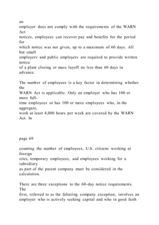 an
employer does not comply with the requirements of the WARN
Act
notices, employees can recover pay and benefits for the period
for
which notice was not given, up to a maximum of 60 days. All
but small
employers and public employers are required to provide written
notice
of a plant closing or mass layoff no less than 60 days in
advance.
The number of employees is a key factor in determining whether
the
WARN Act is applicable. Only an employer who has 100 or
more full-
time employees or has 100 or more employees who, in the
aggregate,
work at least 4,000 hours per week are covered by the WARN
Act. In
page 69
counting the number of employees, U.S. citizens working at
foreign
sites, temporary employees, and employees working for a
subsidiary
as part of the parent company must be considered in the
calculation.
There are three exceptions to the 60-day notice requirements.
The
first, referred to as the faltering company exception, involves an
employer who is actively seeking capital and who in good faith
 
