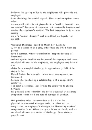 believes that giving notice to the employees will preclude the
employer
from obtaining the needed capital. The second exception occurs
when
the required notice is not given due to a “sudden, dramatic, and
unexpected” business circumstance not reasonably foreseen and
outside the employer’s control. The last exception is for actions
arising
out of a “natural disaster” such as a flood, earthquake, or
drought.
Wrongful Discharge Based on Other Tort Liability
A tort is a violation of a duty, other than one owed when the
parties
have a contract. Where a termination happens because of
intentional
and outrageous conduct on the part of the employer and causes
emotional distress to the employee, the employee may have a
tort
claim for a wrongful discharge in approximately half of the
states in the
United States. For example, in one case, an employee was
terminated
because she was having a relationship with a competitor’s
employee.
The court determined that forcing the employee to choose
between
her position at the company and her relationship with a male
companion constituted the tort of outrageous conduct.
One problem exists in connection with a claim for
physical or emotional damages under tort theories: In
many states, an employee’s damages are limited by workers’
compensation laws. Where an injury is work-related, such as
emotional distress as a result of discharge, these statutes
provide that
 
