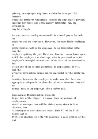 privacy, an employee may have a claim for damages. For
instance,
where the employer wrongfully invades the employee’s privacy,
searches her purse, and consequently terminates her, the
termination
may be wrongful.
As you can see, employment-at-will is a broad power for both
the
employer and the employee. However, the most likely challenge
in
employment-at-will is the employee being terminated rather
than the
employee quitting the job. There are, however, many bases upon
which the employee can challenge what is perceived to be the
employer’s wrongful termination. If the facts of the termination
fall
within one of the several exceptions to employment-at-will,
then the
wrongful termination action can be successful for the employee.
It
therefore behooves the employer to make sure that there are
appropriate safeguards in place that allow terminations that will
not
bounce back to the employer like a rubber ball.
Employment Discrimination Concepts
In part two of the chapter, we move from the concept of
employment-
at-will to concepts that will be visited many times in later
chapters, that
is, employment discrimination under Title VII of the Civil
Rights Act of
1964. The chapters on Title VII constitute a good portion of this
text
 