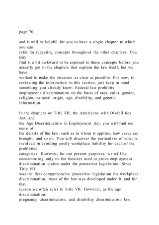 page 70
and it will be helpful for you to have a single chapter to which
you can
refer for repeating concepts throughout the other chapters. You
may
find it a bit awkward to be exposed to these concepts before you
actually get to the chapters that explain the law itself, but we
have
worked to make the situation as clear as possible. For now, in
reviewing the information in this section, just keep in mind
something you already know: Federal law prohibits
employment discrimination on the basis of race, color, gender,
religion, national origin, age, disability, and genetic
information.
In the chapters on Title VII, the Americans with Disabilities
Act, and
the Age Discrimination in Employment Act, you will find out
more of
the details of the law, such as to whom it applies, how cases are
brought, and so on. You will discover the particulars of what is
involved in avoiding costly workplace liability for each of the
prohibited
categories. However, for our present purposes, we will be
concentrating only on the theories used to prove employment
discrimination claims under the protective legislation. Since
Title VII
was the first comprehensive protective legislation for workplace
discrimination, most of the law was developed under it, and for
that
reason we often refer to Title VII. However, as the age
discrimination,
pregnancy discrimination, and disability discrimination law
 