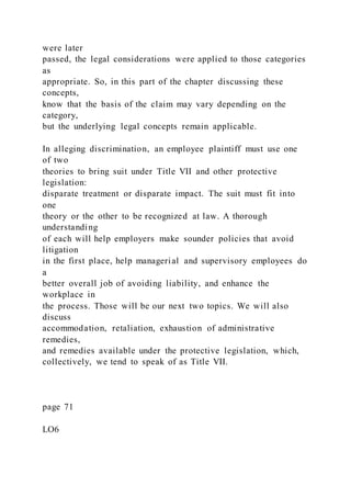 were later
passed, the legal considerations were applied to those categories
as
appropriate. So, in this part of the chapter discussing these
concepts,
know that the basis of the claim may vary depending on the
category,
but the underlying legal concepts remain applicable.
In alleging discrimination, an employee plaintiff must use one
of two
theories to bring suit under Title VII and other protective
legislation:
disparate treatment or disparate impact. The suit must fit into
one
theory or the other to be recognized at law. A thorough
understanding
of each will help employers make sounder policies that avoid
litigation
in the first place, help managerial and supervisory employees do
a
better overall job of avoiding liability, and enhance the
workplace in
the process. Those will be our next two topics. We will also
discuss
accommodation, retaliation, exhaustion of administrative
remedies,
and remedies available under the protective legislation, which,
collectively, we tend to speak of as Title VII.
page 71
LO6
 