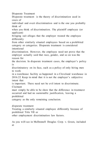 Disparate Treatment
Disparate treatment is the theory of discrimination used in
cases of
individual and overt discrimination and is the one you probably
think of
when you think of discrimination. The plaintiff employee (or
applicant)
bringing suit alleges that the employer treated the employee
differently
from other similarly situated employees based on a prohibited
category or categories. Disparate treatment is considered
intentional
discrimination. However, the employee need not prove that the
employer actually said that race, gender, and so on was the
reason for
the decision. In disparate treatment cases, the employer’s policy
is
discriminatory on its face, such as a policy of only hiring men
to work
in a warehouse facility as happened in a Cleveland warehouse in
2016.22 Keep in mind that it is not the employer’s subjective
intent that
is important. There need not be evil intent to discriminate.
Claimant
must simply be able to be show that the difference in treatment
occurred and had no sustainable justification, leaving a
prohibited
category as the only remaining conclusion.
disparate treatment
Treating a similarly situated employee differently because of
prohibited Title VII or
other employment discrimination law factors.
As you will see in McDonnell Douglas Corp. v. Green, included
at
 
