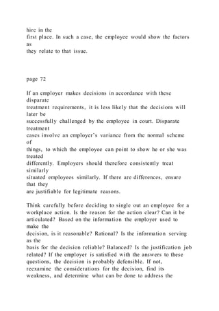 hire in the
first place. In such a case, the employee would show the factors
as
they relate to that issue.
page 72
If an employer makes decisions in accordance with these
disparate
treatment requirements, it is less likely that the decisions will
later be
successfully challenged by the employee in court. Disparate
treatment
cases involve an employer’s variance from the normal scheme
of
things, to which the employee can point to show he or she was
treated
differently. Employers should therefore consistently treat
similarly
situated employees similarly. If there are differences, ensure
that they
are justifiable for legitimate reasons.
Think carefully before deciding to single out an employee for a
workplace action. Is the reason for the action clear? Can it be
articulated? Based on the information the employer used to
make the
decision, is it reasonable? Rational? Is the information serving
as the
basis for the decision reliable? Balanced? Is the justification job
related? If the employer is satisfied with the answers to these
questions, the decision is probably defensible. If not,
reexamine the considerations for the decision, find its
weakness, and determine what can be done to address the
 