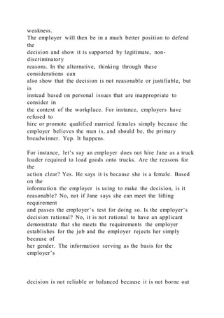 weakness.
The employer will then be in a much better position to defend
the
decision and show it is supported by legitimate, non-
discriminatory
reasons. In the alternative, thinking through these
considerations can
also show that the decision is not reasonable or justifiable, but
is
instead based on personal issues that are inappropriate to
consider in
the context of the workplace. For instance, employers have
refused to
hire or promote qualified married females simply because the
employer believes the man is, and should be, the primary
breadwinner. Yep. It happens.
For instance, let’s say an employer does not hire Jane as a truck
loader required to load goods onto trucks. Are the reasons for
the
action clear? Yes. He says it is because she is a female. Based
on the
information the employer is using to make the decision, is it
reasonable? No, not if Jane says she can meet the lifting
requirement
and passes the employer’s test for doing so. Is the employer’s
decision rational? No, it is not rational to have an applicant
demonstrate that she meets the requirements the employer
establishes for the job and the employer rejects her simply
because of
her gender. The information serving as the basis for the
employer’s
decision is not reliable or balanced because it is not borne out
 