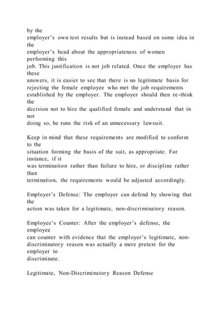 by the
employer’s own test results but is instead based on some idea in
the
employer’s head about the appropriateness of women
performing this
job. This justification is not job related. Once the employer has
these
answers, it is easier to see that there is no legitimate basis for
rejecting the female employee who met the job requirements
established by the employer. The employer should then re-think
the
decision not to hire the qualified female and understand that in
not
doing so, he runs the risk of an unnecessary lawsuit.
Keep in mind that these requirements are modified to conform
to the
situation forming the basis of the suit, as appropriate. For
instance, if it
was termination rather than failure to hire, or discipline rather
than
termination, the requirements would be adjusted accordingly.
Employer’s Defense: The employer can defend by showing that
the
action was taken for a legitimate, non-discriminatory reason.
Employee’s Counter: After the employer’s defense, the
employee
can counter with evidence that the employer’s legitimate, non-
discriminatory reason was actually a mere pretext for the
employer to
discriminate.
Legitimate, Non-Discriminatory Reason Defense
 