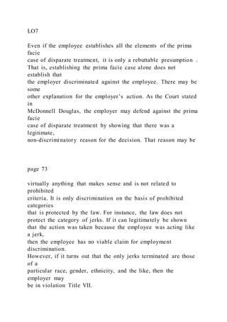 LO7
Even if the employee establishes all the elements of the prima
facie
case of disparate treatment, it is only a rebuttable presumption .
That is, establishing the prima facie case alone does not
establish that
the employer discriminated against the employee. There may be
some
other explanation for the employer’s action. As the Court stated
in
McDonnell Douglas, the employer may defend against the prima
facie
case of disparate treatment by showing that there was a
legitimate,
non-discriminatory reason for the decision. That reason may be
page 73
virtually anything that makes sense and is not related to
prohibited
criteria. It is only discrimination on the basis of prohibited
categories
that is protected by the law. For instance, the law does not
protect the category of jerks. If it can legitimately be shown
that the action was taken because the employee was acting like
a jerk,
then the employee has no viable claim for employment
discrimination.
However, if it turns out that the only jerks terminated are those
of a
particular race, gender, ethnicity, and the like, then the
employer may
be in violation Title VII.
 