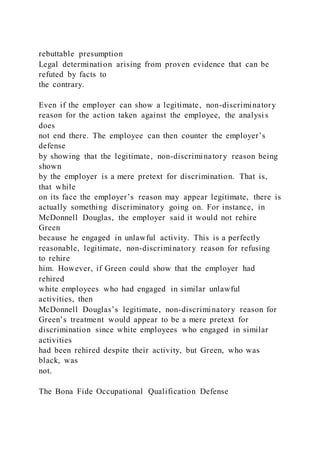 rebuttable presumption
Legal determination arising from proven evidence that can be
refuted by facts to
the contrary.
Even if the employer can show a legitimate, non-discriminatory
reason for the action taken against the employee, the analysi s
does
not end there. The employee can then counter the employer’s
defense
by showing that the legitimate, non-discriminatory reason being
shown
by the employer is a mere pretext for discrimination. That is,
that while
on its face the employer’s reason may appear legitimate, there is
actually something discriminatory going on. For instance, in
McDonnell Douglas, the employer said it would not rehire
Green
because he engaged in unlawful activity. This is a perfectly
reasonable, legitimate, non-discriminatory reason for refusing
to rehire
him. However, if Green could show that the employer had
rehired
white employees who had engaged in similar unlawful
activities, then
McDonnell Douglas’s legitimate, non-discriminatory reason for
Green’s treatment would appear to be a mere pretext for
discrimination since white employees who engaged in similar
activities
had been rehired despite their activity, but Green, who was
black, was
not.
The Bona Fide Occupational Qualification Defense
 