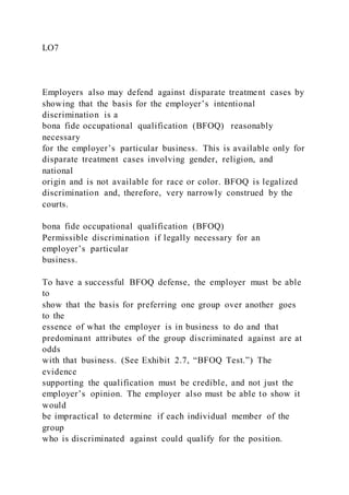 LO7
Employers also may defend against disparate treatment cases by
showing that the basis for the employer’s intentional
discrimination is a
bona fide occupational qualification (BFOQ) reasonably
necessary
for the employer’s particular business. This is available only for
disparate treatment cases involving gender, religion, and
national
origin and is not available for race or color. BFOQ is legalized
discrimination and, therefore, very narrowly construed by the
courts.
bona fide occupational qualification (BFOQ)
Permissible discrimination if legally necessary for an
employer’s particular
business.
To have a successful BFOQ defense, the employer must be able
to
show that the basis for preferring one group over another goes
to the
essence of what the employer is in business to do and that
predominant attributes of the group discriminated against are at
odds
with that business. (See Exhibit 2.7, “BFOQ Test.”) The
evidence
supporting the qualification must be credible, and not just the
employer’s opinion. The employer also must be able to show it
would
be impractical to determine if each individual member of the
group
who is discriminated against could qualify for the position.
 