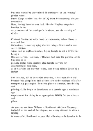 business would be undermined if employees of the “wrong”
gender were
hired. Keep in mind that the BFOQ must be necessary, not just
convenient.
Here, having bunnies that look like the Playboy magazine
bunnies is the
very essence of the employer’s business, not the serving of
drinks.
Contrast Southwest with Hooters restaurants, where Hooters
asserted that
its business is serving spicy chicken wings. Since males can
serve chicken
wings just as well as females, being female is not a BFOQ for
being a
Hooters server. However, if Hooters had said the purpose of its
business is to
provide males with scantily clad female servers for
entertainment purposes,
as it was with the Playboy clubs, then being female could be a
BFOQ.
For instance, based on expert evidence, it has been held that
because bus companies and airlines are in the business of safely
transporting passengers from one place to another, and driving
and
piloting skills begin to deteriorate at a certain age, a maximum
age
requirement for hiring is an appropriate BFOQ for bus drivers
and
pilots.
As you can see from Wilson v. Southwest Airlines Company,
included at the end of the chapter, not every attempt to show a
BFOQ
is successful. Southwest argued that allowing only females to be
 