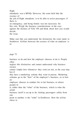 flight
attendants was a BFOQ. However, the court held that the
essence of
the job of flight attendants is to be able to assist passengers if
there is
an emergency, and being female was not necessary for
this role. Weigh the business considerations in the case
against the dictates of Title VII and think about how you would
decide
the issue.
Make sure that you understand the distinction the court made in
Southwest Airlines between the essence of what an employer is
in
page 75
business to do and how the employer chooses to do it. People
often
neglect this distinction and cannot understand why business
owners
cannot simply hire whomever they want (or not, as the case may
be) if
they have a marketing scheme they want to pursue. Marketing
schemes go to the “how” of the employer’s business, as in how
an
employer chooses to conduct his or her business or attract
people to
it, rather than the “what” of the business, which is what the
actual
business itself is set up to do. Getting passengers safely from
one
point to another is the “what” in Southwest. How the airline
chose to
 