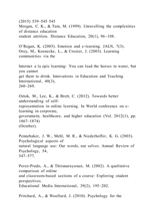 (2015) 539–545 545
Morgan, C. K., & Tam, M. (1999). Unravelling the complexities
of distance education
student attrition. Distance Education, 20(1), 96–108.
O’Regan, K. (2003). Emotion and e-learning. JALN, 7(3).
Orey, M., Koenecke, L., & Crozier, J. (2003). Learning
communities via the
Internet a la epic learning: You can lead the horses to water, but
you cannot
get them to drink. Innovations in Education and Teaching
International, 40(3),
260–269.
Oztok, M., Lee, K., & Brett, C. (2012). Towards better
understanding of self-
representation in online learning. In World conference on e-
learning in corporate,
government, healthcare, and higher education (Vol. 2012(1), pp.
1867–1874)
(October).
Pennebaker, J. W., Mehl, M. R., & Niederhoffer, K. G. (2003).
Psychological aspects of
natural language use: Our words, our selves. Annual Review of
Psychology, 54,
547–577.
Perez-Prado, A., & Thirunarayanan, M. (2002). A qualitative
comparison of online
and classroom-based sections of a course: Exploring student
perspectives.
Educational Media International, 39(2), 195–202.
Pritchard, A., & Woollard, J. (2010). Psychology for the
 