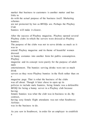 market that business to customers is another matter and has
little to
do with the actual purpose of the business itself. Marketing
schemes
are not protected by law as BFOQs are. Perhaps the Playboy
Club
bunnies will make it clearer.
After the success of Playboy magazine, Playboy opened several
Playboy clubs in which the servers were dressed as Playboy
bunnies.
The purpose of the clubs was not to serve drinks as much as it
was to
extend Playboy magazine and its theme of beautiful women
dressed
in bunny costumes into another form for public consumption.
Playboy
magazine and its concept were purely for the purpose of adult
male
entertainment. The bunnies serving drinks were not so much
drink
servers as they were Playboy bunnies in the flesh rather than on
a
magazine page. That is what the business of the clubs
was all about. Though it later chose to open up its
policies to include male bunnies, being female was a defensible
BFOQ for being a bunny server in a Playboy club because
having
female bunnies was what the club was in business to do. By
contrast,
having sexy female flight attendants was not what Southwest
Airlines
was in the business to do.
As you saw in Southwest, in order for an employer to establish
a
 