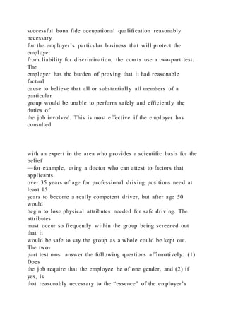 successful bona fide occupational qualification reasonably
necessary
for the employer’s particular business that will protect the
employer
from liability for discrimination, the courts use a two-part test.
The
employer has the burden of proving that it had reasonable
factual
cause to believe that all or substantially all members of a
particular
group would be unable to perform safely and efficiently the
duties of
the job involved. This is most effective if the employer has
consulted
with an expert in the area who provides a scientific basis for the
belief
—for example, using a doctor who can attest to factors that
applicants
over 35 years of age for professional driving positions nee d at
least 15
years to become a really competent driver, but after age 50
would
begin to lose physical attributes needed for safe driving. The
attributes
must occur so frequently within the group being screened out
that it
would be safe to say the group as a whole could be kept out.
The two-
part test must answer the following questions affirmatively: (1)
Does
the job require that the employee be of one gender, and (2) if
yes, is
that reasonably necessary to the “essence” of the employer’s
 