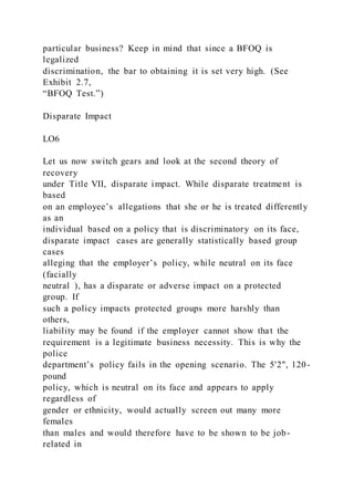 particular business? Keep in mind that since a BFOQ is
legalized
discrimination, the bar to obtaining it is set very high. (See
Exhibit 2.7,
“BFOQ Test.”)
Disparate Impact
LO6
Let us now switch gears and look at the second theory of
recovery
under Title VII, disparate impact. While disparate treatment is
based
on an employee’s allegations that she or he is treated differently
as an
individual based on a policy that is discriminatory on its face,
disparate impact cases are generally statistically based group
cases
alleging that the employer’s policy, while neutral on its face
(facially
neutral ), has a disparate or adverse impact on a protected
group. If
such a policy impacts protected groups more harshly than
others,
liability may be found if the employer cannot show that the
requirement is a legitimate business necessity. This is why the
police
department’s policy fails in the opening scenario. The 5'2", 120-
pound
policy, which is neutral on its face and appears to apply
regardless of
gender or ethnicity, would actually screen out many more
females
than males and would therefore have to be shown to be job-
related in
 