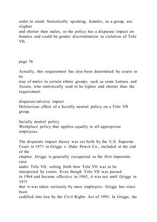 order to stand. Statistically speaking, females, as a group, are
slighter
and shorter than males, so the policy has a disparate impact on
females and could be gender discrimination in violation of Title
VII.
page 76
Actually, this requirement has also been determined by courts to
be
true of males in certain ethnic groups, such as some Latinos and
Asians, who statistically tend to be lighter and shorter than the
requirement.
disparate/adverse impact
Deleterious effect of a facially neutral policy on a Title VII
group.
facially neutral policy
Workplace policy that applies equally to all appropriate
employees.
The disparate impact theory was set forth by the U.S. Supreme
Court in 1971 in Griggs v. Duke Power Co., included at the end
of the
chapter. Griggs is generally recognized as the first important
case
under Title VII, setting forth how Title VII was to be
interpreted by courts. Even though Title VII was passed
in 1964 and became effective in 1965, it was not until Griggs in
1971
that it was taken seriously by most employers. Griggs has since
been
codified into law by the Civil Rights Act of 1991. In Griggs, the
 