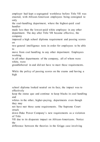 employer had kept a segregated workforce before Title VII was
enacted, with African-American employees being consigned to
only
the coal-handling department, where the highest-paid coal
handler
made less than the lowest-paid white employee in any other
department. The day after Title VII became effective, the
company
imposed a high school diploma requirement and passing scores
on
two general intelligence tests in order for employees to be able
to
move from coal handling to any other department. Employees
working
in all other departments of the company, all of whom were
white, were
grandfathered in and did not have to meet these requirements.
While the policy of passing scores on the exams and having a
high
school diploma looked neutral on its face, the impact was to
effectively
keep the status quo and continue to keep blacks in coal handling
and
whites in the other, higher-paying, departments even though
they may
not have met those same requirements. The Supreme Court
struck
down Duke Power Company’s new requirements as a violation
of Title
VII due to its disparate impact on African-Americans. Notice
the
difference between the theories in the Griggs case involving
 