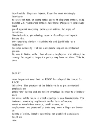 indefensible disparate impact. Even the most seemingly
innocuous
policies can turn up unexpected cases of disparate impact. (See
Exhibit 2.8, “Disparate Impact Screening Devices.”) Employers
must
guard against analyzing policies or actions for signs of
intentional
discrimination, yet missing those with a disparate impact.
Ensure that
any screening device is explainable and justifiable as a
legitimate
business necessity if it has a disparate impact on protected
groups.
Be sure to listen, rather than dismiss employees who attempt to
convey the negative impact a policy may have on them. This is
even
page 77
more important now that the EEOC has adopted its recent E-
RACE
initiative. The purpose of the initiative is to put a renewed
emphasis on
employers’ hiring and promotion practices in order to eliminate
even
the more subtle ways in which employers can discriminate. For
instance, screening applicants on the basis of names,
arrest or conviction records, credit scores, or
employment and personality tests may have a disparate impact
on
people of color, thereby screening out qualified candidates
based on
race.
 