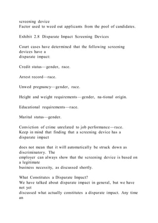 screening device
Factor used to weed out applicants from the pool of candidates.
Exhibit 2.8 Disparate Impact Screening Devices
Court cases have determined that the following screening
devices have a
disparate impact:
Credit status—gender, race.
Arrest record—race.
Unwed pregnancy—gender, race.
Height and weight requirements—gender, na-tional origin.
Educational requirements—race.
Marital status—gender.
Conviction of crime unrelated to job performance—race.
Keep in mind that finding that a screening device has a
disparate impact
does not mean that it will automatically be struck down as
discriminatory. The
employer can always show that the screening device is based on
a legitimate
business necessity, as discussed shortly.
What Constitutes a Disparate Impact?
We have talked about disparate impact in general, but we have
not yet
discussed what actually constitutes a disparate impact. Any time
an
 