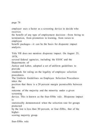 page 78
employer uses a factor as a screening device to decide who
receives
the benefit of any type of employment decision—from hiring to
termination, from promotion to training, from raises to
employee
benefit packages—it can be the basis for disparate impact
analysis.
Title VII does not mention disparate impact. On August 25,
1978,
several federal agencies, including the EEOC and the
Departments of
Justice and Labor, adopted a set of uniform guidelines to
provide
standards for ruling on the legality of employee selection
procedures.
The Uniform Guidelines on Employee Selection Procedures
takes the
position that there is a 20 percent margin permissible between
the
outcome of the majority and the minority under a given
screening
device. This is known as the four-fifths rule . Disparate impact
is
statistically demonstrated when the selection rate for groups
protected
by the law is less than 80 percent, or four-fifths, that of the
higher-
scoring majority group.
four-fifths rule
 