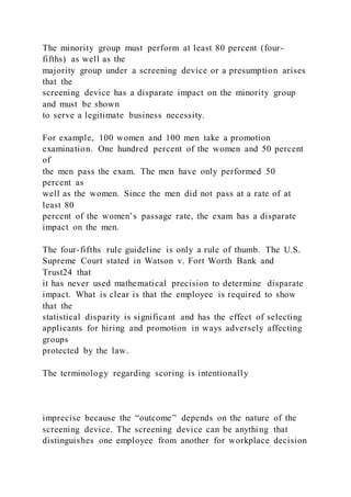 The minority group must perform at least 80 percent (four-
fifths) as well as the
majority group under a screening device or a presumption arises
that the
screening device has a disparate impact on the minority group
and must be shown
to serve a legitimate business necessity.
For example, 100 women and 100 men take a promotion
examination. One hundred percent of the women and 50 percent
of
the men pass the exam. The men have only performed 50
percent as
well as the women. Since the men did not pass at a rate of at
least 80
percent of the women’s passage rate, the exam has a disparate
impact on the men.
The four-fifths rule guideline is only a rule of thumb. The U.S.
Supreme Court stated in Watson v. Fort Worth Bank and
Trust24 that
it has never used mathematical precision to determine disparate
impact. What is clear is that the employee is required to show
that the
statistical disparity is significant and has the effect of selecting
applicants for hiring and promotion in ways adversely affecting
groups
protected by the law.
The terminology regarding scoring is intentionally
imprecise because the “outcome” depends on the nature of the
screening device. The screening device can be anything that
distinguishes one employee from another for workplace decision
 