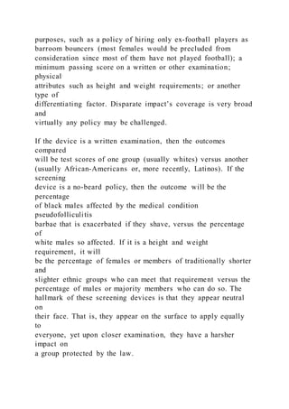 purposes, such as a policy of hiring only ex-football players as
barroom bouncers (most females would be precluded from
consideration since most of them have not played football); a
minimum passing score on a written or other examination;
physical
attributes such as height and weight requirements; or another
type of
differentiating factor. Disparate impact’s coverage is very broad
and
virtually any policy may be challenged.
If the device is a written examination, then the outcomes
compared
will be test scores of one group (usually whites) versus another
(usually African-Americans or, more recently, Latinos). If the
screening
device is a no-beard policy, then the outcome will be the
percentage
of black males affected by the medical condition
pseudofolliculitis
barbae that is exacerbated if they shave, versus the percentage
of
white males so affected. If it is a height and weight
requirement, it will
be the percentage of females or members of traditionally shorter
and
slighter ethnic groups who can meet that requirement versus the
percentage of males or majority members who can do so. The
hallmark of these screening devices is that they appear neutral
on
their face. That is, they appear on the surface to apply equally
to
everyone, yet upon closer examination, they have a harsher
impact on
a group protected by the law.
 