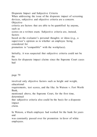 Disparate Impact and Subjective Criteria
When addressing the issue of the disparate impact of screening
devices, subjective and objective criteria are a concern.
Objective
criteria are factors that are able to be quantified by anyone,
such as
scores on a written exam. Subjective criteria are, instead,
factors
based on the evaluator’s personal thoughts or ideas (e.g., a
supervisor’s opinion as to whether an employee being
considered for
promotion is “compatible” with the workplace).
Initially, it was suspected that subjective criteria could not be
the
basis for disparate impact claims since the Supreme Court cases
had
page 79
involved only objective factors such as height and weight,
educational
requirements, test scores, and the like. In Watson v. Fort Worth
Bank,
mentioned above, the Supreme Court, for the first time,
determined
that subjective criteria also could be the basis for a disparate
impact
claim.
In Watson, a black employee had worked for the bank for years
and
was constantly passed over for promotion in favor of white
employees.
 